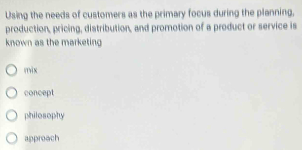 Using the needs of customers as the primary focus during the planning,
production, pricing, distribution, and promotion of a product or service is
known as the marketing
mix
concept
philosophy
approach