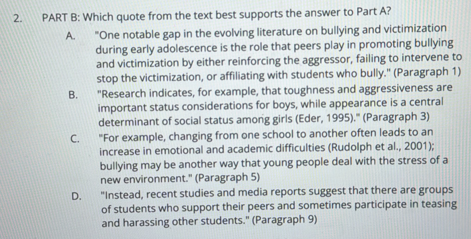 Which quote from the text best supports the answer to Part A?
A. "One notable gap in the evolving literature on bullying and victimization
during early adolescence is the role that peers play in promoting bullying
and victimization by either reinforcing the aggressor, failing to intervene to
stop the victimization, or affiliating with students who bully.' (Paragraph 1)
B. "Research indicates, for example, that toughness and aggressiveness are
important status considerations for boys, while appearance is a central
determinant of social status among girls (Eder, 1995).'' (Paragraph 3)
C. "For example, changing from one school to another often leads to an
increase in emotional and academic difficulties (Rudolph et al., 2001);
bullying may be another way that young people deal with the stress of a
new environment." (Paragraph 5)
D. "Instead, recent studies and media reports suggest that there are groups
of students who support their peers and sometimes participate in teasing
and harassing other students." (Paragraph 9)