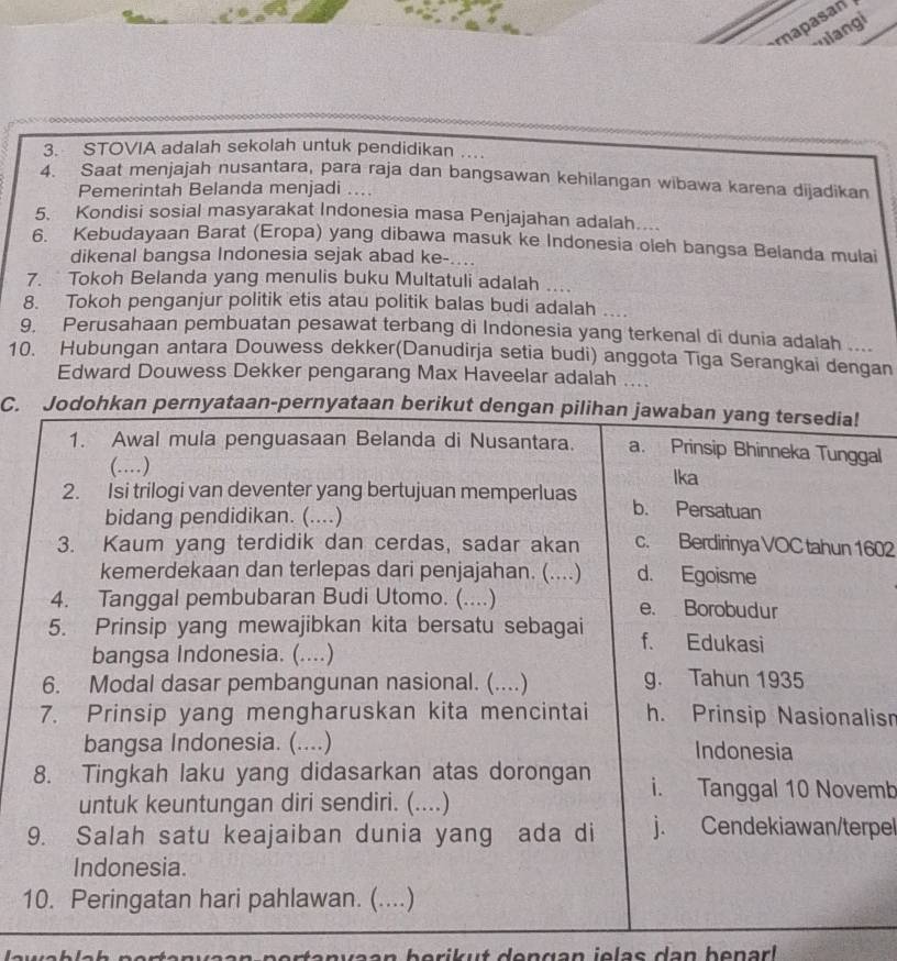 napasan
uiangi
3. STOVIA adalah sekolah untuk pendidikan
4. Saat menjajah nusantara, para raja dan bangsawan kehilangan wibawa karena dijadikan
Pemerintah Belanda menjadi ....
5. Kondisi sosial masyarakat Indonesia masa Penjajahan adalah....
6. Kebudayaan Barat (Eropa) yang dibawa masuk ke Indonesia oleh bangsa Belanda mulai
dikenal bangsa Indonesia sejak abad ke-....
7. Tokoh Belanda yang menulis buku Multatuli adalah
8. Tokoh penganjur politik etis atau politik balas budi adalah
9. Perusahaan pembuatan pesawat terbang di Indonesia yang terkenal di dunia adalah ....
10. Hubungan antara Douwess dekker(Danudirja setia budi) anggota Tiga Serangkai dengan
Edward Douwess Dekker pengarang Max Haveelar adalah ....
C. Jodohkan pernyataan-pernyataan berikut dengan pilihan jawaban yang tersedia!
1. Awal mula penguasaan Belanda di Nusantara. a. Prinsip Bhinneka Tunggal
(..) Ika
2. Isi trilogi van deventer yang bertujuan memperluas b. Persatuan
bidang pendidikan. (....)
3. Kaum yang terdidik dan cerdas, sadar akan c. Berdirinya VOC tahun 1602
kemerdekaan dan terlepas dari penjajahan. (....) d. Egoisme
4. Tanggal pembubaran Budi Utomo. (....) e. Borobudur
5. Prinsip yang mewajibkan kita bersatu sebagai f. Edukasi
bangsa Indonesia. (....)
6. Modal dasar pembangunan nasional. (....) g. Tahun 1935
7. Prinsip yang mengharuskan kita mencintai h. Prinsip Nasionalis
bangsa Indonesia. (....) Indonesia
8. Tingkah laku yang didasarkan atas dorongan i. Tanggal 10 Novemb
untuk keuntungan diri sendiri. (....)
9. Salah satu keajaiban dunia yang ada di j. Cendekiawan/terpel
Indonesia.
10. Peringatan hari pahlawan. (....)