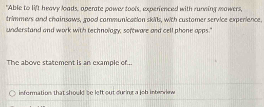 "Able to lift heavy loads, operate power tools, experienced with running mowers,
trimmers and chainsaws, good communication skills, with customer service experience,
understand and work with technology, software and cell phone apps."
The above statement is an example of...
information that should be left out during a job interview