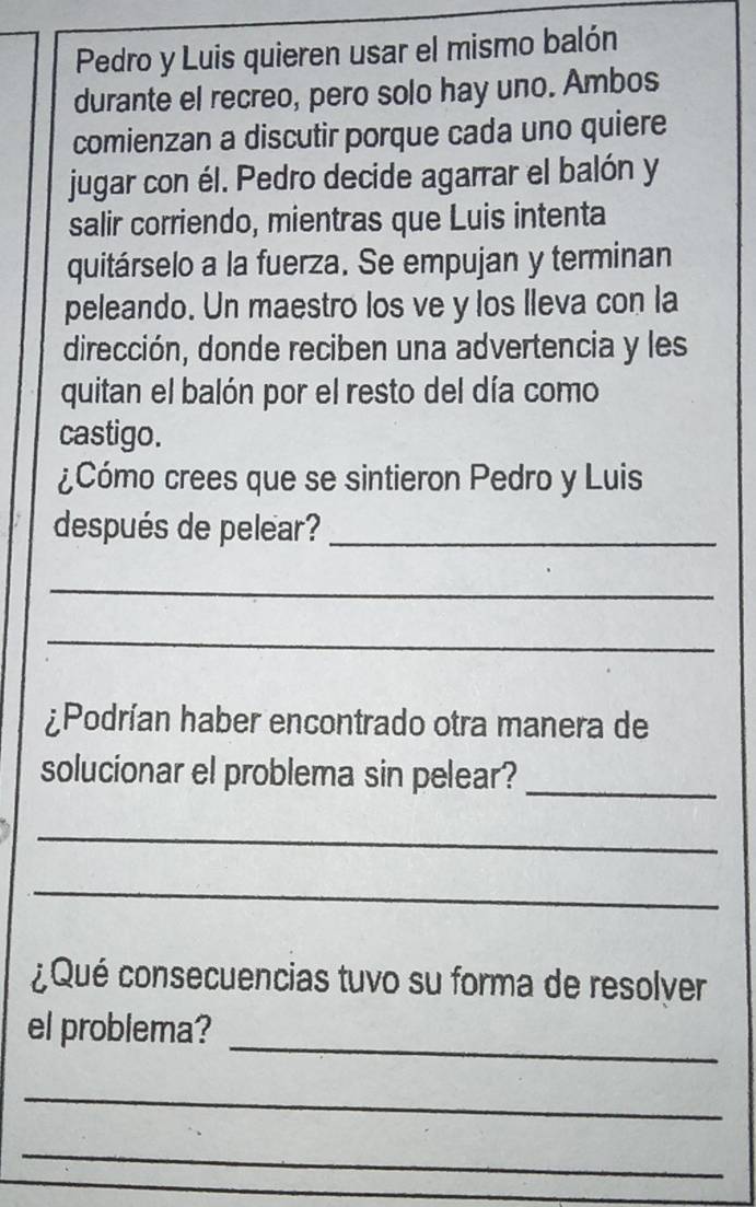 Pedro y Luis quieren usar el mismo balón 
durante el recreo, pero solo hay uno. Ambos 
comienzan a discutir porque cada uno quiere 
jugar con él. Pedro decide agarrar el balón y 
salir corriendo, mientras que Luis intenta 
quitárselo a la fuerza. Se empujan y terminan 
peleando. Un maestro los ve y los lleva con la 
dirección, donde reciben una advertencia y les 
quitan el balón por el resto del día como 
castigo. 
¿Cómo crees que se sintieron Pedro y Luis 
después de pelear?_ 
_ 
_ 
¿Podrían haber encontrado otra manera de 
solucionar el problema sin pelear?_ 
_ 
_ 
¿Qué consecuencias tuvo su forma de resolver 
_ 
el problema? 
_ 
_ 
_