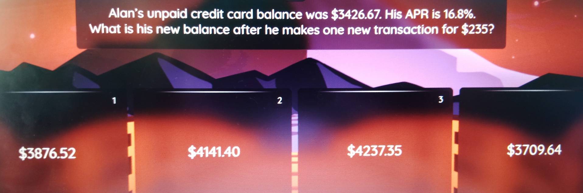 Alan's unpaid credit card balance was $3426.67. His APR is 16.8%.
What is his new balance after he makes one new transaction for $235?
1
2
3
$3876.52 $4141.40 $4237.35 $3709.64