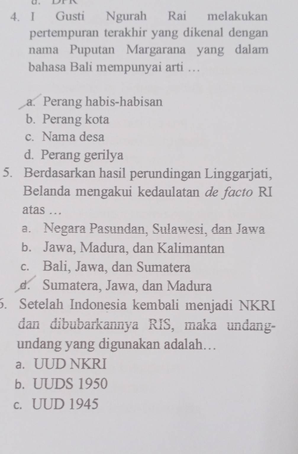 Gusti Ngurah Rai melakukan
pertempuran terakhir yang dikenal dengan
nama Puputan Margarana yang dalam
bahasa Bali mempunyai arti …
a. Perang habis-habisan
b. Perang kota
c. Nama desa
d. Perang gerilya
5. Berdasarkan hasil perundingan Linggarjati,
Belanda mengakui kedaulatan de facto RI
atas .
a. Negara Pasundan, Sulawesi, dan Jawa
b. Jawa, Madura, dan Kalimantan
c. Bali, Jawa, dan Sumatera
d. Sumatera, Jawa, dan Madura
6. Setelah Indonesia kembali menjadi NKRI
dan đibubarkannya RIS, maka unđang-
undang yang digunakan adalah...
a. UUD NKRI
b. UUDS 1950
c. UUD 1945