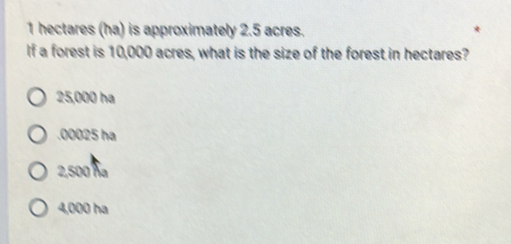 1 hectares (ha) is approximately 2.5 acres.
If a forest is 10,000 acres, what is the size of the forest in hectares?
25,000 ha . 00025 ha
2,500 ħa
4,000 ha