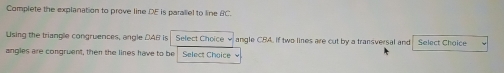 Complete the explanation to prove line DE is paraliel to line BC. 
Using the triangle congruences, angle DAB is Select Choice v angle CBA. If two lines are cut by a transversal and Select Choice 
angles are congruent, then the lines have to be Select Choice w