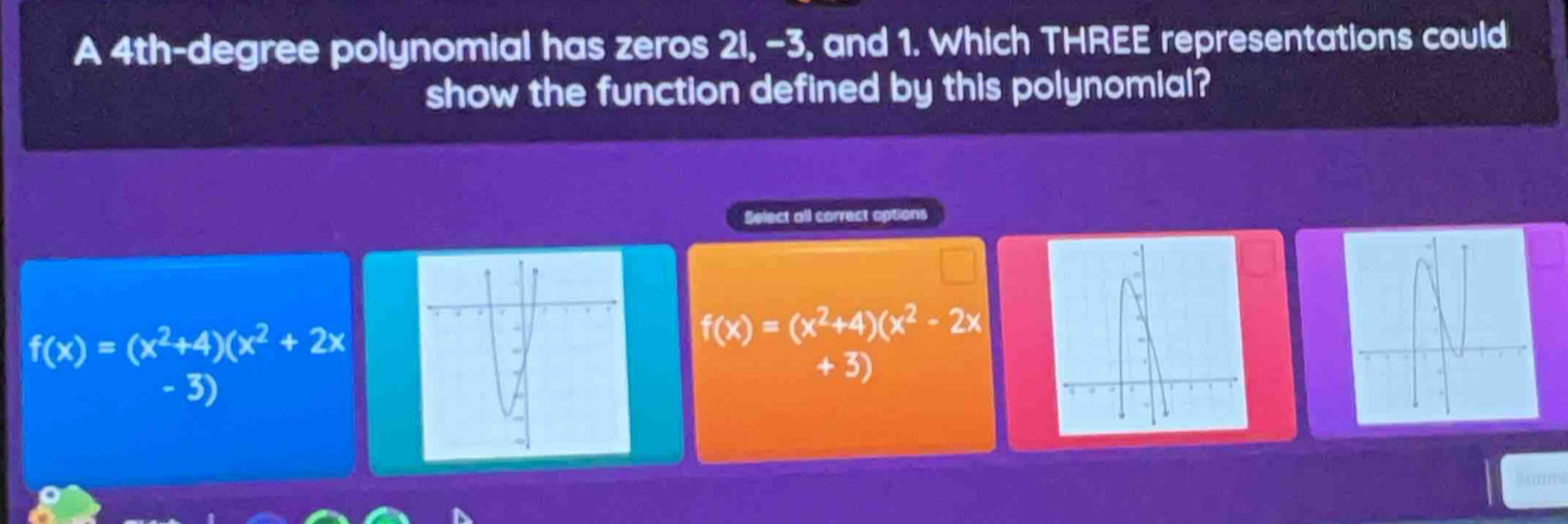 A 4th-degree polynomial has zeros 2i, -3, and 1. Which THREE representations could
show the function defined by this polynomial?
Select all correct options
f(x)=(x^2+4)(x^2+2x
f(x)=(x^2+4)(x^2-2x
+ 3)
- 3)