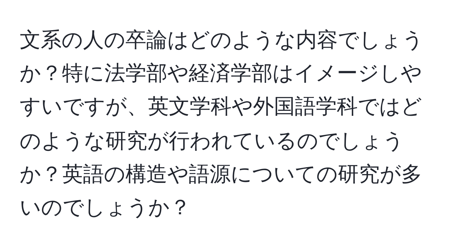 文系の人の卒論はどのような内容でしょうか？特に法学部や経済学部はイメージしやすいですが、英文学科や外国語学科ではどのような研究が行われているのでしょうか？英語の構造や語源についての研究が多いのでしょうか？