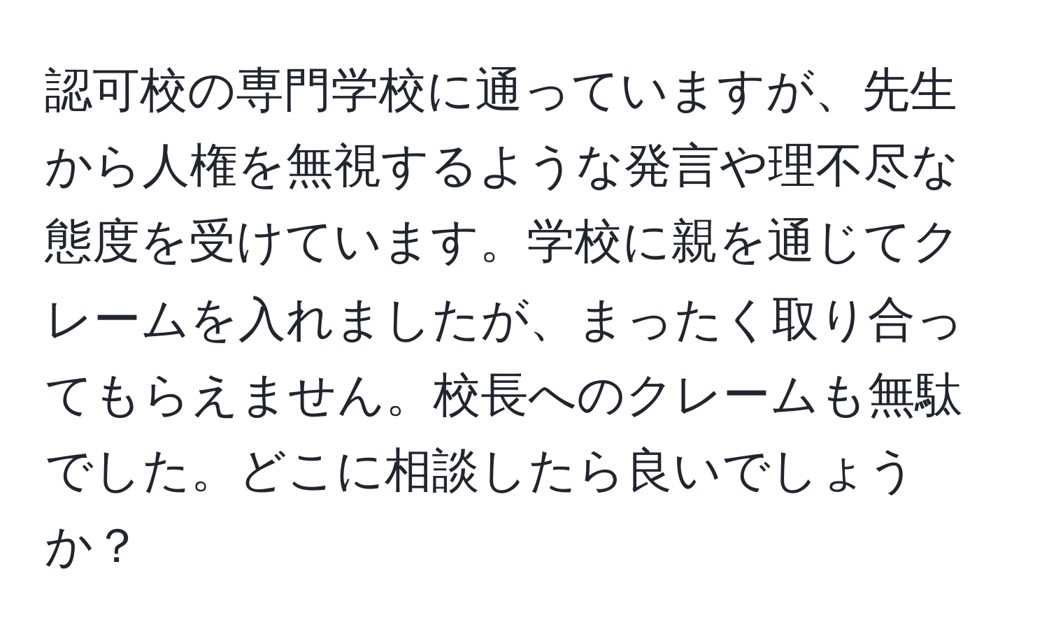 認可校の専門学校に通っていますが、先生から人権を無視するような発言や理不尽な態度を受けています。学校に親を通じてクレームを入れましたが、まったく取り合ってもらえません。校長へのクレームも無駄でした。どこに相談したら良いでしょうか？