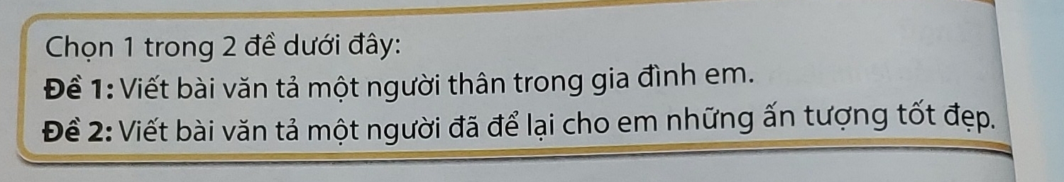 Chọn 1 trong 2 đề dưới đây: 
Để 1: Viết bài văn tả một người thân trong gia đình em. 
Để 2: Viết bài văn tả một người đã để lại cho em những ấn tượng tốt đẹp.