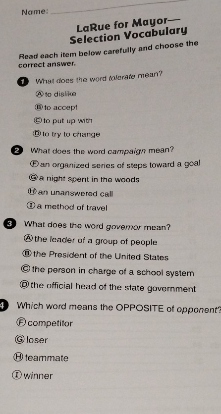 Name:
_
LaRue for Mayor_
Selection Vocabulary
Read each item below carefully and choose the
correct answer.
What does the word tolerate mean?
Ⓐ to dislike
Ⓑ to accept
Ⓒ to put up with
Ⓓ to try to change
2 What does the word campaign mean?
Ean organized series of steps toward a goal
@ a night spent in the woods
Ⓗ an unanswered call
① a method of travel
What does the word governor mean?
A the leader of a group of people
® the President of the United States
© the person in charge of a school system
Ⓓ the official head of the state government
Which word means the OPPOSITE of opponent?
E competitor
G loser
Ⓗteammate
① winner