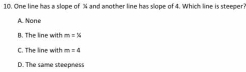 One line has a slope of % and another line has slope of 4. Which line is steeper?
A. None
B. The line with m=x
C. The line with m=4
D. The same steepness