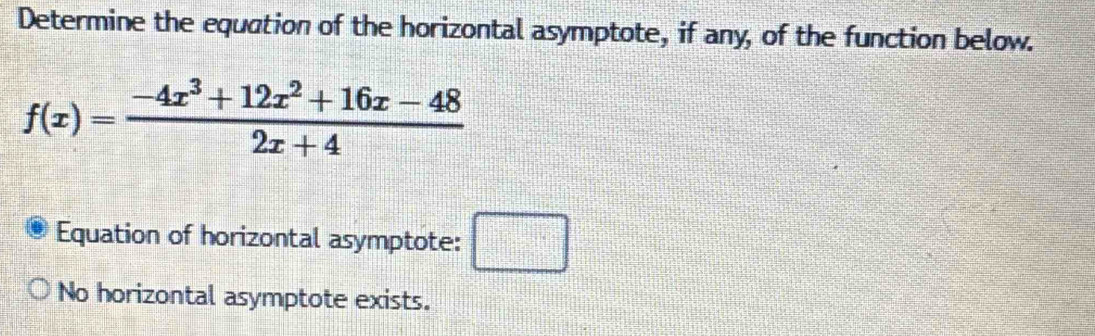 Determine the equation of the horizontal asymptote, if any, of the function below.
f(x)= (-4x^3+12x^2+16x-48)/2x+4 
Equation of horizontal asymptote: □
No horizontal asymptote exists.