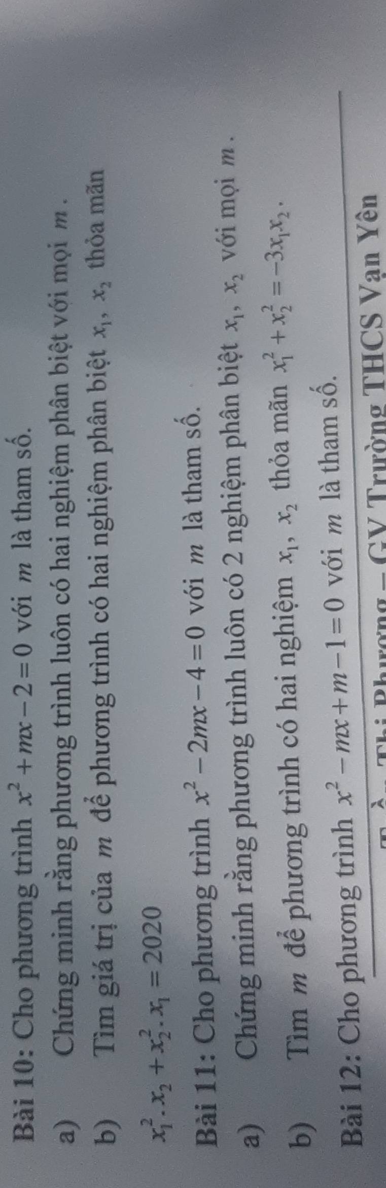 Cho phương trình x^2+mx-2=0 với m là tham số. 
a) Chứng minh rằng phương trình luôn có hai nghiệm phân biệt với mọim . 
b) Tìm giá trị của m để phương trình có hai nghiệm phân biệt x_1, x_2 thỏa mãn
x_1^(2. x_2)+x_2^(2. x_1)=2020
Bài 11: Cho phương trình x^2-2mx-4=0 với m là tham số. 
a) Chứng minh rằng phương trình luôn có 2 nghiệm phân biệt x_1, x_2 với mọi m . 
b) Tìm m để phương trình có hai nghiệm x_1, x_2 thỏa mãn x_1^(2+x_2^2=-3x_1)x_2. 
Bài 12: Cho phương trình x^2-mx+m-1=0 với m là tham số. 
C h i Phurợn g _ GV Trường THCS Vạn Yên