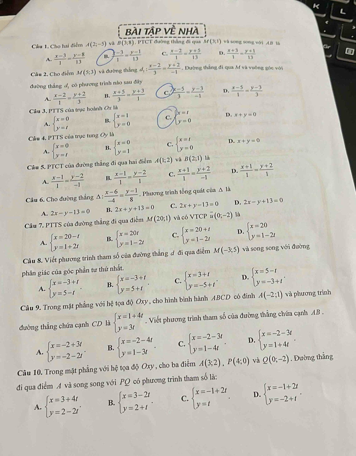 bÀI tập Về nhà
Câu 1. Cho hai điểm A(2;-5)vaB(3;8) , PTCT đường thẳng đi qua M(3;1) và song song với AB là
A.  (x-3)/1 = (y-8)/13  B.  (:-3)/1 = (y-1)/13  C.  (x-2)/1 = (y+5)/13  D.  (x+3)/1 = (y+1)/13 
Câu 2. Cho điểm M(5;3) và đường thắng d_1: (x-2)/3 = (y+2)/-1 . Đường thẳng đi qua M và vuông gốc với
đường thẳng d, có phương trình nào sau đây
A.  (x-2)/1 = (y+2)/3  B.  (x+5)/3 = (y+3)/1  C.  (x-5)/3 = (y-3)/-1  D.  (x-5)/1 = (y-3)/3 
Câu 3. PTTS của trục hoành Ox là
B. beginarrayl x=1 y=0endarray.
x=t
C.
A. beginarrayl x=0 y=tendarray. beginarrayl y=0endarray.
D. x+y=0
Câu 4. PTTS của trục tung Oy là
A. beginarrayl x=0 y=tendarray.
B. beginarrayl x=0 y=1endarray.
C. beginarrayl x=t y=0endarray.
D. x+y=0
Câu 5. PTCT của đường thẳng đi qua hai điểm A(1;2) và B(2;1) là
A.  (x-1)/1 = (y-2)/-1  B.  (x-1)/1 = (y-2)/1  C.  (x+1)/1 = (y+2)/-1  D.  (x+1)/1 = (y+2)/1 
Câu 6. Cho đường thẳng Δ :  (x-6)/-4 = (y-1)/8 . Phương trình tổng quát của △ la
A. 2x-y-13=0 B. 2x+y+13=0 C. 2x+y-13=0 D. 2x-y+13=0
Câu 7. PTTS của đường thẳng đi qua điểm M(20;1) và có VTCP vector u(0;-2) là
A. beginarrayl x=20-t y=1+2tendarray. B. beginarrayl x=20t y=1-2tendarray. C. beginarrayl x=20+t y=1-2tendarray. D. beginarrayl x=20 y=1-2tendarray.
Câu 8. Viết phương trình tham số của đường thẳng đ đi qua điểm M(-3;5) và song song với đường
phân giác của góc phần tư thứ nhất.
A. beginarrayl x=-3+t y=5-tendarray. . B. beginarrayl x=-3+t y=5+tendarray. . C. beginarrayl x=3+t y=-5+tendarray. . D. beginarrayl x=5-t y=-3+tendarray. .
Câu 9. Trong mặt phẳng với hệ tọa độ Oxy, cho hình bình hành ABCD có đỉnh A(-2;1) và phương trình
đường thẳng chứa cạnh CD là beginarrayl x=1+4t y=3tendarray.. Viết phương trình tham số của đường thẳng chứa cạnh AB .
A. beginarrayl x=-2+3t y=-2-2tendarray. . B. beginarrayl x=-2-4t y=1-3tendarray. . C. beginarrayl x=-2-3t y=1-4tendarray. . D. beginarrayl x=-2-3t y=1+4tendarray. .
Câu 10. Trong mặt phẳng với hệ tọa độ Oxy, cho ba điểm A(3;2),P(4;0) và Q(0;-2). Đường thẳng
đi qua điểm A và song song với PQ có phương trình tham số là:
A. beginarrayl x=3+4t y=2-2tendarray. . B. beginarrayl x=3-2t y=2+tendarray. . C. beginarrayl x=-1+2t y=tendarray. . D. beginarrayl x=-1+2t y=-2+tendarray. .