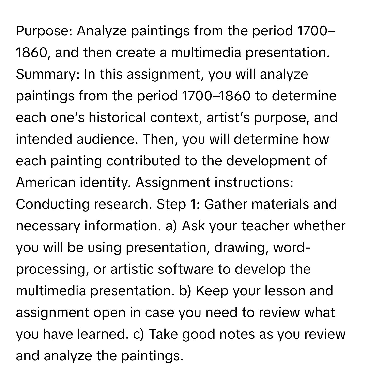 Purpose: Analyze paintings from the period 1700–1860, and then create a multimedia presentation. Summary: In this assignment, you will analyze paintings from the period 1700–1860 to determine each one’s historical context, artist’s purpose, and intended audience. Then, you will determine how each painting contributed to the development of American identity. Assignment instructions: Conducting research. Step 1: Gather materials and necessary information. a) Ask your teacher whether you will be using presentation, drawing, word-processing, or artistic software to develop the multimedia presentation. b) Keep your lesson and assignment open in case you need to review what you have learned. c) Take good notes as you review and analyze the paintings.