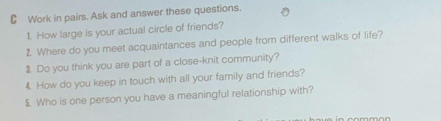 Work in pairs. Ask and answer these questions. 
1. How large is your actual circle of friends? 
2. Where do you meet acquaintances and people from different walks of life? 
3. Do you think you are part of a close-knit community? 
4. How do you keep in touch with all your family and friends? 
5. Who is one person you have a meaningful relationship with?