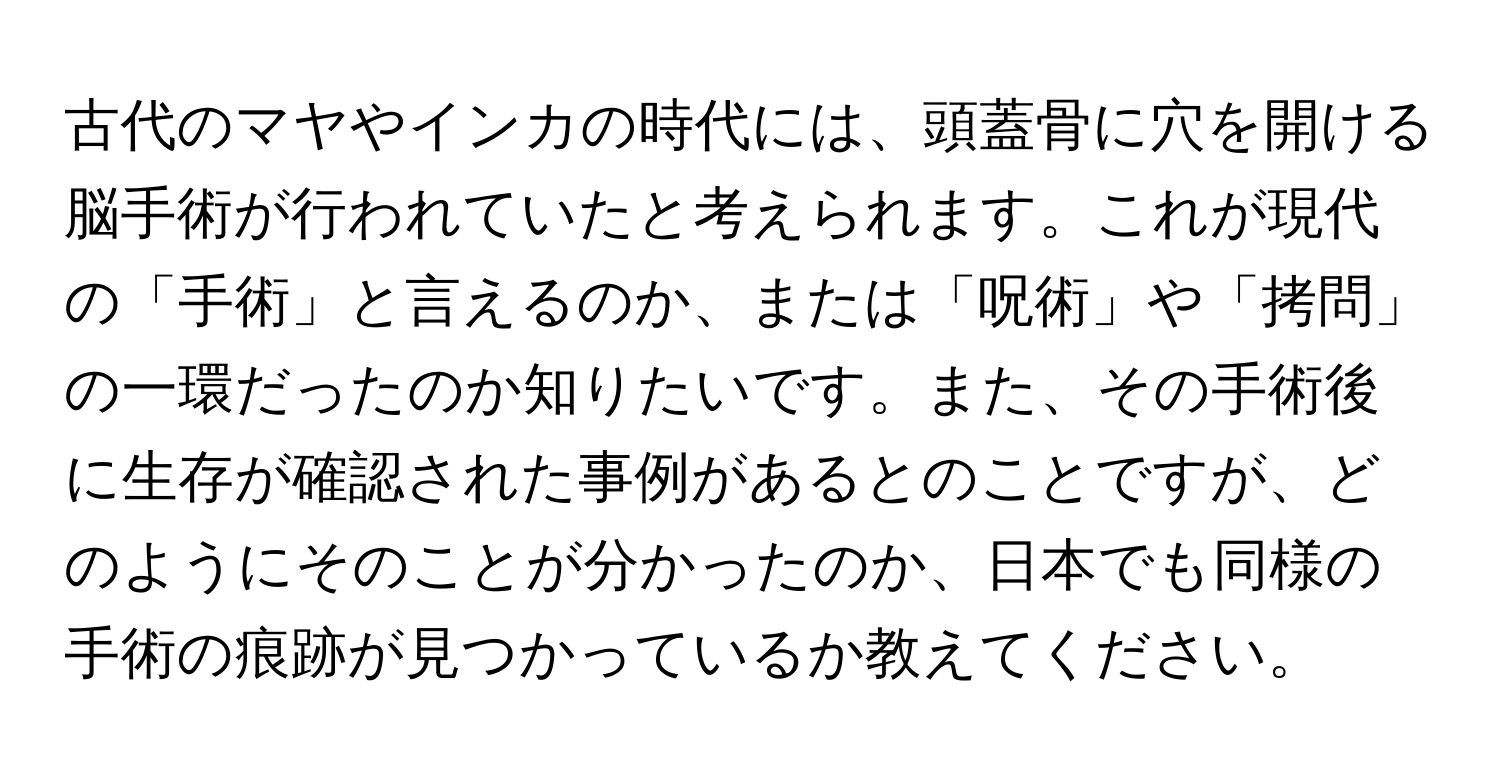 古代のマヤやインカの時代には、頭蓋骨に穴を開ける脳手術が行われていたと考えられます。これが現代の「手術」と言えるのか、または「呪術」や「拷問」の一環だったのか知りたいです。また、その手術後に生存が確認された事例があるとのことですが、どのようにそのことが分かったのか、日本でも同様の手術の痕跡が見つかっているか教えてください。