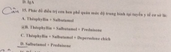 D. IgA
15. Phác đồ điều trị cơn hen phế quân mức độ trung bình tại tuyển y tế cơ sở là:
A. Théophyllin + Salbutamol
@B. Théophyllin + Salbutamol + Prednisone
C. Théophyllin + Salbutamol + Depersolone chích
D. Salbutamol + Prednisone