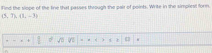 Find the slope of the line that passes through the pair of points. Write in the simplest form.
(5,7),(1,-3)
+ - × ÷  □ /□   □^(□) sqrt(□ ) sqrt[□](□ ) = < > > () π
n