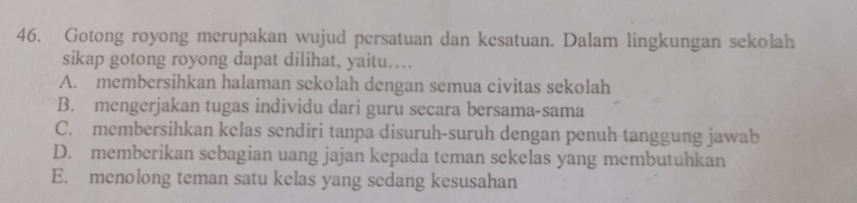 Gotong royong merupakan wujud persatuan dan kesatuan. Dalam lingkungan sekolah
sikap gotong royong dapat dilihat, yaitu…
A. membersihkan halaman sckolah dengan semua civitas sekolah
B. mengerjakan tugas individu dari guru secara bersama-sama
C. membersihkan kelas sendiri tanpa disuruh-suruh dengan penuh tanggung jawab
D. memberikan sebagian uang jajan kepada teman sekelas yang membutuhkan
E. menolong teman satu kelas yang sedang kesusahan