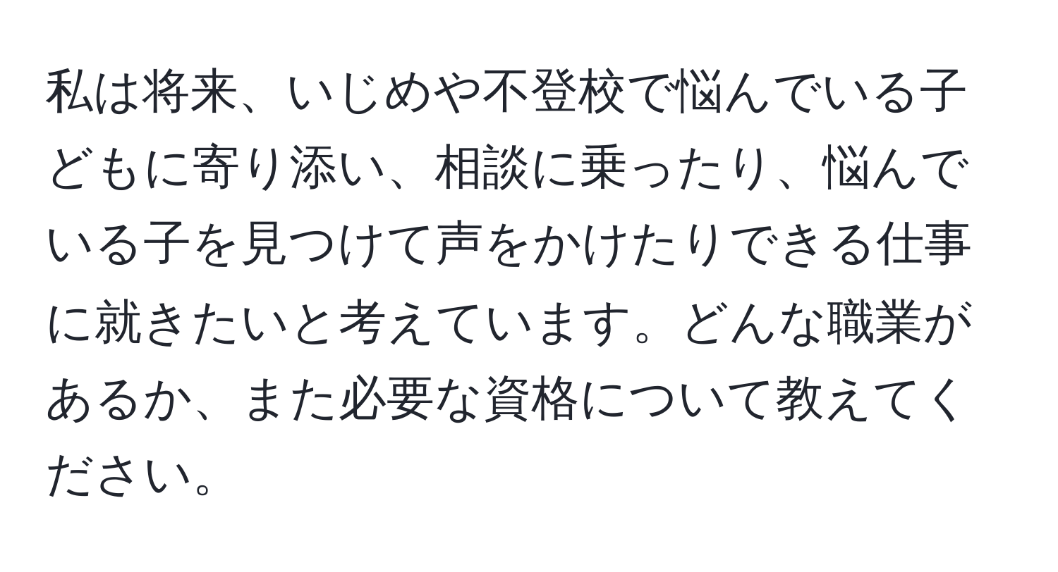 私は将来、いじめや不登校で悩んでいる子どもに寄り添い、相談に乗ったり、悩んでいる子を見つけて声をかけたりできる仕事に就きたいと考えています。どんな職業があるか、また必要な資格について教えてください。