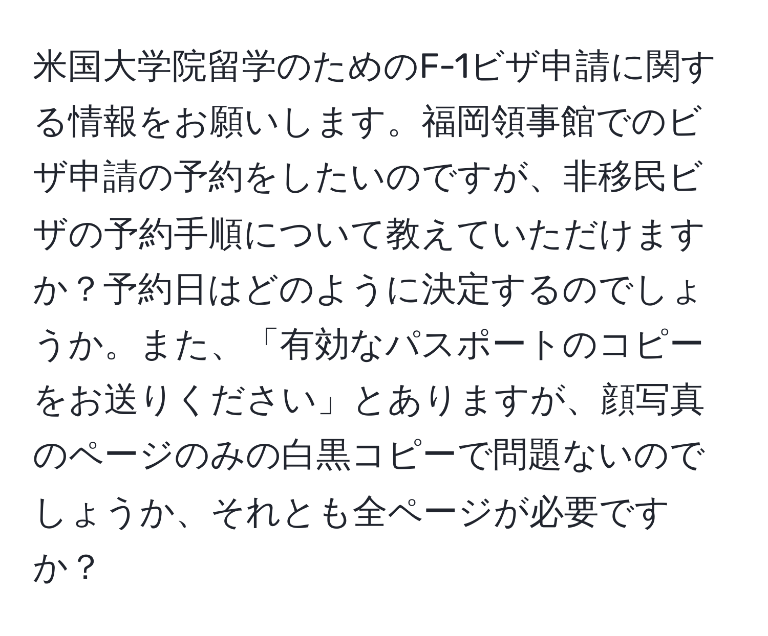 米国大学院留学のためのF-1ビザ申請に関する情報をお願いします。福岡領事館でのビザ申請の予約をしたいのですが、非移民ビザの予約手順について教えていただけますか？予約日はどのように決定するのでしょうか。また、「有効なパスポートのコピーをお送りください」とありますが、顔写真のページのみの白黒コピーで問題ないのでしょうか、それとも全ページが必要ですか？