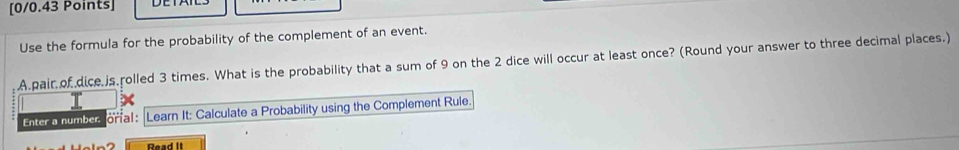 Use the formula for the probability of the complement of an event. 
A.pair of.dice is rolled 3 times. What is the probability that a sum of 9 on the 2 dice will occur at least once? (Round your answer to three decimal places.) 
Enter a number orial: Learn It: Calculate a Probability using the Complement Rule. 
Read II