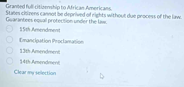 Granted full citizenship to African Americans.
States citizens cannot be deprived of rights without due process of the law.
Guarantees equal protection under the law.
15th Amendment
Emancipation Proclamation
13th Amendment
14th Amendment
Clear my selection