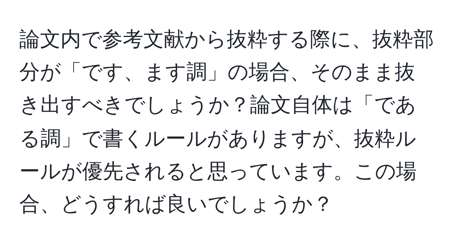 論文内で参考文献から抜粋する際に、抜粋部分が「です、ます調」の場合、そのまま抜き出すべきでしょうか？論文自体は「である調」で書くルールがありますが、抜粋ルールが優先されると思っています。この場合、どうすれば良いでしょうか？