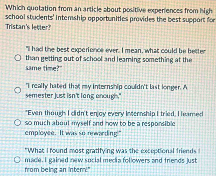 Which quotation from an article about positive experiences from high
school students' internship opportunities provides the best support for
Tristan's letter?
"I had the best experience ever. I mean, what could be better
than getting out of school and learning something at the
same time?"
"I really hated that my internship couldn't last longer. A
semester just isn't long enough."
"Even though I didn't enjoy every internship I tried, I learned
so much about myself and how to be a responsible
employee. It was so rewarding!"
"What I found most gratifying was the exceptional friends I
made. I gained new social media followers and friends just
from being an intern!"