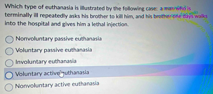 Which type of euthanasia is illustrated by the following case: a man who is
terminally ill repeatedly asks his brother to kill him, and his brother one days walks
into the hospital and gives him a lethal injection.
Nonvoluntary passive euthanasia
Voluntary passive euthanasia
Involuntary euthanasia
Voluntary active uthanasia
Nonvoluntary active euthanasia