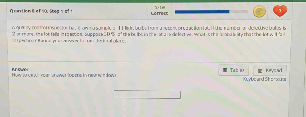 6/10 
Question 8 of 10, Step 1 of 1 Correct 
1 
A quality control inspector has drawn a sample of 11 light bulbs from a recent production lot. If the number of defective bulbs is
2 or more, the lot fails inspection. Suppose 30 % of the bulbs in the lot are defective. What is the probability that the lot will fail 
inspection? Round your answer to four decimal places. 
Answer Tables Keypad 
How to enter your answer (opens in new window) 
Keyboard Shortcuts