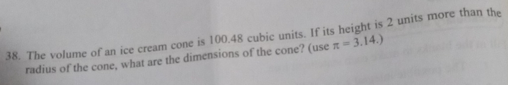 The volume of an ice cream cone is 100.48 cubic units. If its height is 2 units more than the 
radius of the cone, what are the dimensions of the cone? (use π =3.14.)