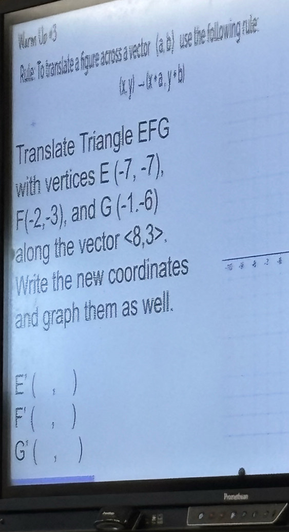 Warm Uo #3 
trasate fgure acoss vctor (_0^4,6) use the following r.
(xy)to (x+a,y+b)
Translate Triangle EFG
with vertices E(-7,-7),
F(-2,-3), ,and G(-1,-6)
along the vector <8,3>. 
Write the new coordinates - , 2
and graph them as well.
E'(,)
F'(,)
G'(,)
Pometian