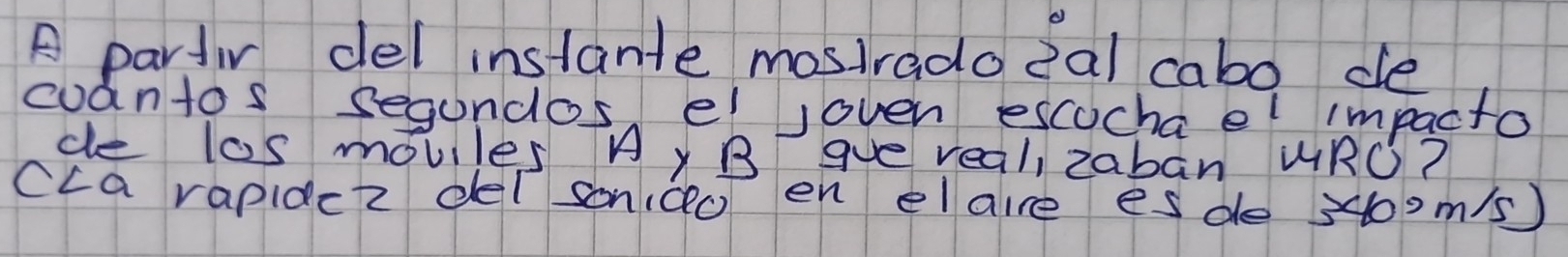 A partir del instante mostradoeal cabo de 
cuantos segundos el joven escucha el impacto 
ce l0s moviles Ay B gve real, zaban URO? 
cca rapidc2 det sondo en elaire esde 3400m/s )