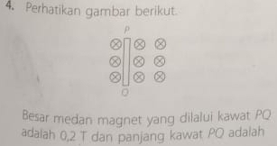 Perhatikan gambar berikut. 

Besar medan magnet yang dilalui kawat PQ
adalah 0,2 T dan panjang kawat PO adalah