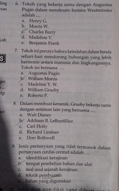 ling 6. Tokoh yang bekerja sama dengan Augustus
nan Pugin dalam mendesain Instana Westminster
adalah ....
a. Henry G.
b. Morris W.
c. Charles Barry
d. Madeline Y.
yah e. Benjamin Frank
7. Tokoh ini percaya bahwa keindahan dalam benda
S sehari-hari mendorong hubungan yang lebih
harmonis antara manusia dan lingkungannya.
Tokoh ini bernama ….
a. Augustus Pugin
b. William Morris
an c. Madeline Y. W.
1.... d. William Grueby
rip e. Roberto P.
8. Dalam membuat keramik, Grueby bekerja sama
an dengan seniman lain yang bernama ...
a. Walt Disney
b. Addison B. LeBoutillier
c. Carl Holty
d. Richard Lindner
e. Dorr Bothwell
9. Jenis pertanyaan yang tidak termasuk dalam
pertanyaan cerdas cermat adalah ….
a. identifikasi kerajinan
b. tempat pembelian bahan dan alat
c. asal usul sejarah kerajinan
d. teknik pembuatan
e. bahan yang digunakan
0 ln is film non-fiksi vang dib w