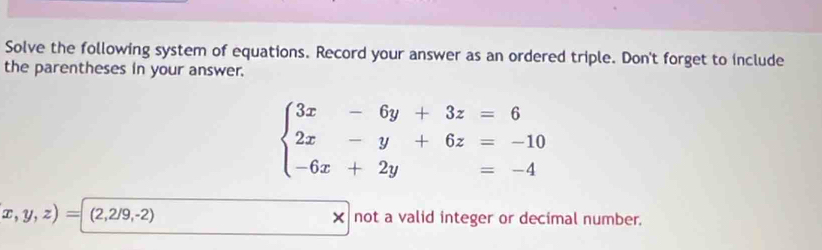 Solve the following system of equations. Record your answer as an ordered triple. Don't forget to include
the parentheses in your answer.
beginarrayl 3x-6y+3z=6 2x-y+6z=-10 -6x+2y=-4endarray.
x,y,z)=(2,2/9,-2) × not a valid integer or decimal number.