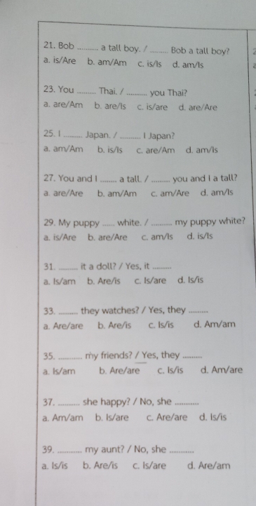 Bob_ a tall boy. / _Bob a tall boy? 2
a. is/Are b. am/Am C. is/Is d. am/ls
23. You _Thai. / _you Thai?
a. are/Am b. are/Is c. is/are d. are/Are
25. 1 _Japan. / _I Japan?
a. am/Am b. is/Is c. are/Am d. am/ls
27. You and I _a tall. /_ you and I a tall?
a. are/Are b. am/Am c. am/Are d. am/Is
29. My puppy _white. /_ my puppy white?
a. is/Are b. are/Are c. am/ls d. is/ls
31._ it a doll? / Yes, it_
a. Is/am b. Are/is c. Is/are d. Is/is
33._ they watches? / Yes, they_
a. Are/are b. Are/is c. Is/is d. Am/am
35._ my friends? / Yes, they_
a. Is/am b. Are/are c. Is/is d. Am/are
37. _she happy? / No, she_
a. Am/am b. Is/are c. Are/are d. Is/is
39._ my aunt? / No, she_
a. Is/is b. Are/is c. Is/are d. Are/am