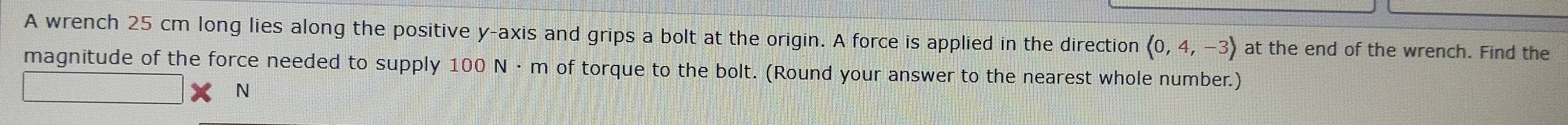 A wrench 25 cm long lies along the positive y-axis and grips a bolt at the origin. A force is applied in the direction (0,4,-3) at the end of the wrench. Find the 
magnitude of the force needed to supply 100 N·m of torque to the bolt. (Round your answer to the nearest whole number.)
N