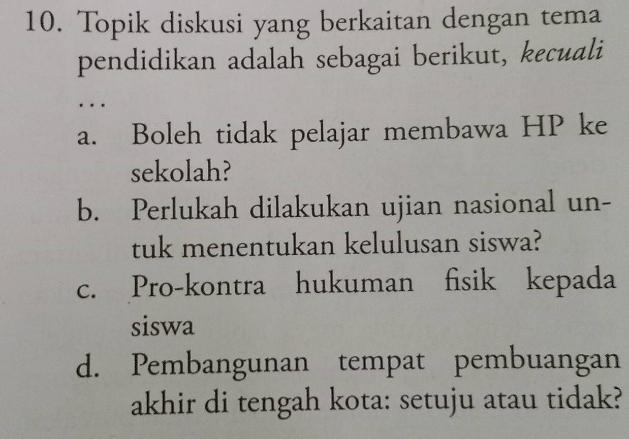 Topik diskusi yang berkaitan dengan tema
pendidikan adalah sebagai berikut, kecuali
…
a. Boleh tidak pelajar membawa HP ke
sekolah?
b. Perlukah dilakukan ujian nasional un-
tuk menentukan kelulusan siswa?
c. Pro-kontra hukuman fisik kepada
siswa
d. Pembangunan tempat pembuangan
akhir di tengah kota: setuju atau tidak?