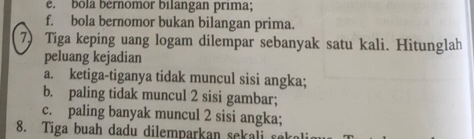 bola bernomor bilangan prima; 
f. bola bernomor bukan bilangan prima. 
7) Tiga keping uang logam dilempar sebanyak satu kali. Hitunglah 
peluang kejadian 
a. ketiga-tiganya tidak muncul sisi angka; 
b. paling tidak muncul 2 sisi gambar; 
c. paling banyak muncul 2 sisi angka; 
8. Tiga buah dadu dilemparkan sekali sek