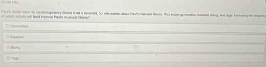 (01 08 MC)
Paul's doctor says his cardiorespiratory fitness level is exceflent, but she wores about Pauf's muscular fitness. Paul enjoys gymnastios, baseball, biking, and yoga. Increasing the frequenc
of which activily will best improve Paul's muscular fitness?
Cymnastics
Banebal
Blkung
Yoga