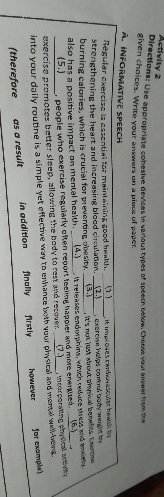 Activity 2
Directions: Use appropriate cohesive devices in various types of speech below. Choose your answer from the
given choices. Write your answers on a piece of paper.
A. INFORMATIVE SPEECH
Regular exercise is essential for maintaining good health. (1.) , it improves cardiovascular health by
strengthening the heart and increasing blood circulation. ___ (2.) , exercise helps control body weight by
burning calories, which is crucial for preventing obesity. (3.) , it's not just about physical benefits. Exercise
also has a positive impact on mental health. _ (4.)__ , it releases endorphins, which reduce stress and anxiety.
(5.) , people who exercise regularly often report feeling happier and more energized. (6.)
exercise promotes better sleep, allowing the body to rest and recover. ___ (7 .) , incorporating physical activity 
into your daily routine is a simple yet effective way to enhance both your physical and mental well-being.
(therefore as a result in addition finally firstly however for example)