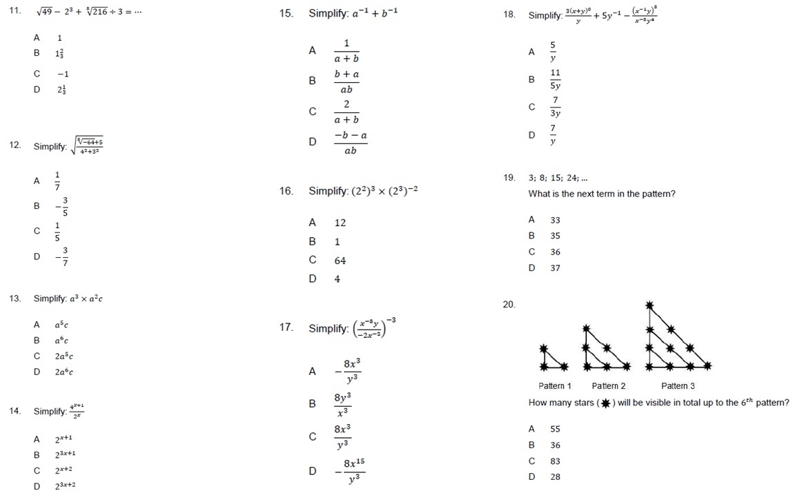 sqrt(49)-2^3+sqrt[3](216)/ 3=·s 15. Simplify: a^(-1)+b^(-1) 18. Simplify: frac 3(x+y)^0y+5y^(-1)-frac (x^(-1)y)^3x^(-8)y^4
A 1
B 1 2/3 
A  1/a+b 
A  5/y 
C -1 B  11/5y 
B  (b+a)/ab 
D 2 1/3 
C  2/a+b 
C  7/3y 
D
12. Simplify: sqrt(frac sqrt [3]-64)+54^2+3^2  (-b-a)/ab 
D  7/y 
A  1/7 
19. 3; 8; 15; 24; ...
16. Simplify: (2^2)^3* (2^3)^-2 What is the next term in the pattern?
B - 3/5 
A 12 A 33
C  1/5 
B 35
B 1
D - 3/7 
C 36
C 64
D 37
D 4
13. Simplify: a^3* a^2c 20.
A a^5c 17. Simplify: ( (x^(-8)y)/-2x^(-2) )^-3
B a^6c
C 2a^5c
D 2a^6c
A - 8x^3/y^3 
Pattern 1 Pattern 2 Pattern 3
14. Simplify:  (4^(x+1))/2^x 
B  8y^3/x^3  How many stars (  ) will be visible in total up to the 6^(th) pattern?
C  8x^3/y^3  A 55
A 2^(x+1) B 36
B 2^(3x+1)
C 2^(x+2)
D - 8x^(15)/y^3 
C 83
D 28
D 2^(3x+2)