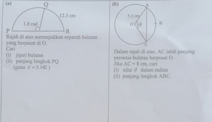 Rajah di atas menunjukkan separuh bulatan 
yang berpusat di O. 
Cari 
(i) jejari bulatan 
Dalam rajah di atas, AC ialah panjang 
perentas bulatan berpusat O. 
(ii) panjang lengkok PQ Jika AC=8cm , cari 
(guna π =3.142) (i) nilai θ dalam radian 
(ii) panjang lengkok ABC.