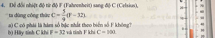 Để đổi nhiệt độ từ độ F (Fahrenheit) sang độ C (Celsius),
70
20 : 60 
ta dùng công thức C= 5/9 (F-32).
10 50
a) C có phải là hàm số bậc nhất theo biến số F không? 40
0 30
b) Hãy tính C khi F=32 và tính F khi C=100. 
20