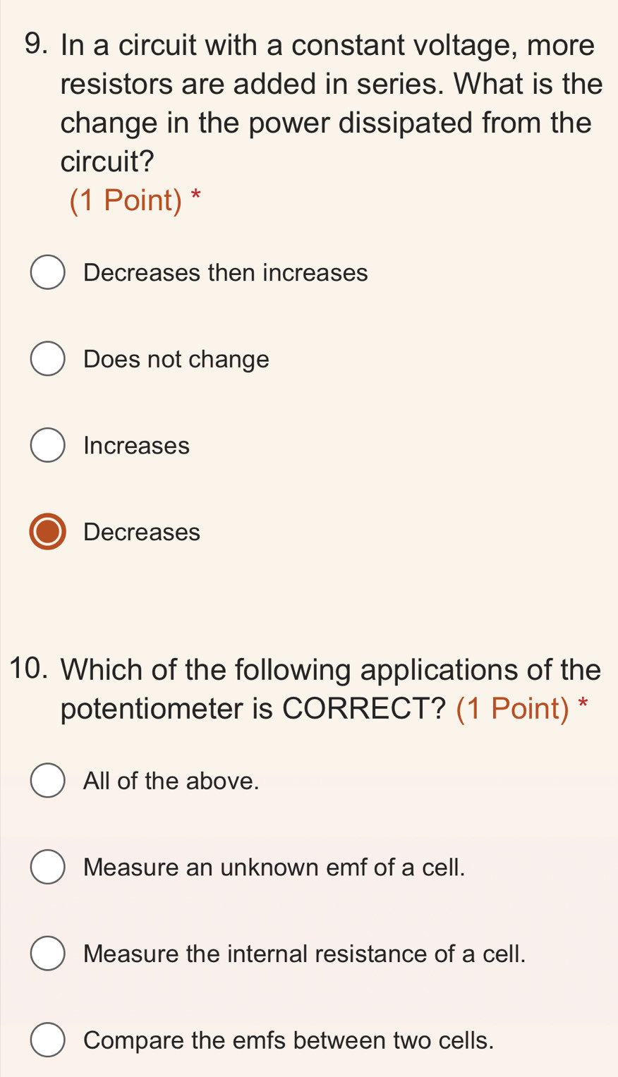 In a circuit with a constant voltage, more
resistors are added in series. What is the
change in the power dissipated from the
circuit?
(1 Point) *
Decreases then increases
Does not change
Increases
Decreases
10. Which of the following applications of the
potentiometer is CORRECT? (1 Point) *
All of the above.
Measure an unknown emf of a cell.
Measure the internal resistance of a cell.
Compare the emfs between two cells.