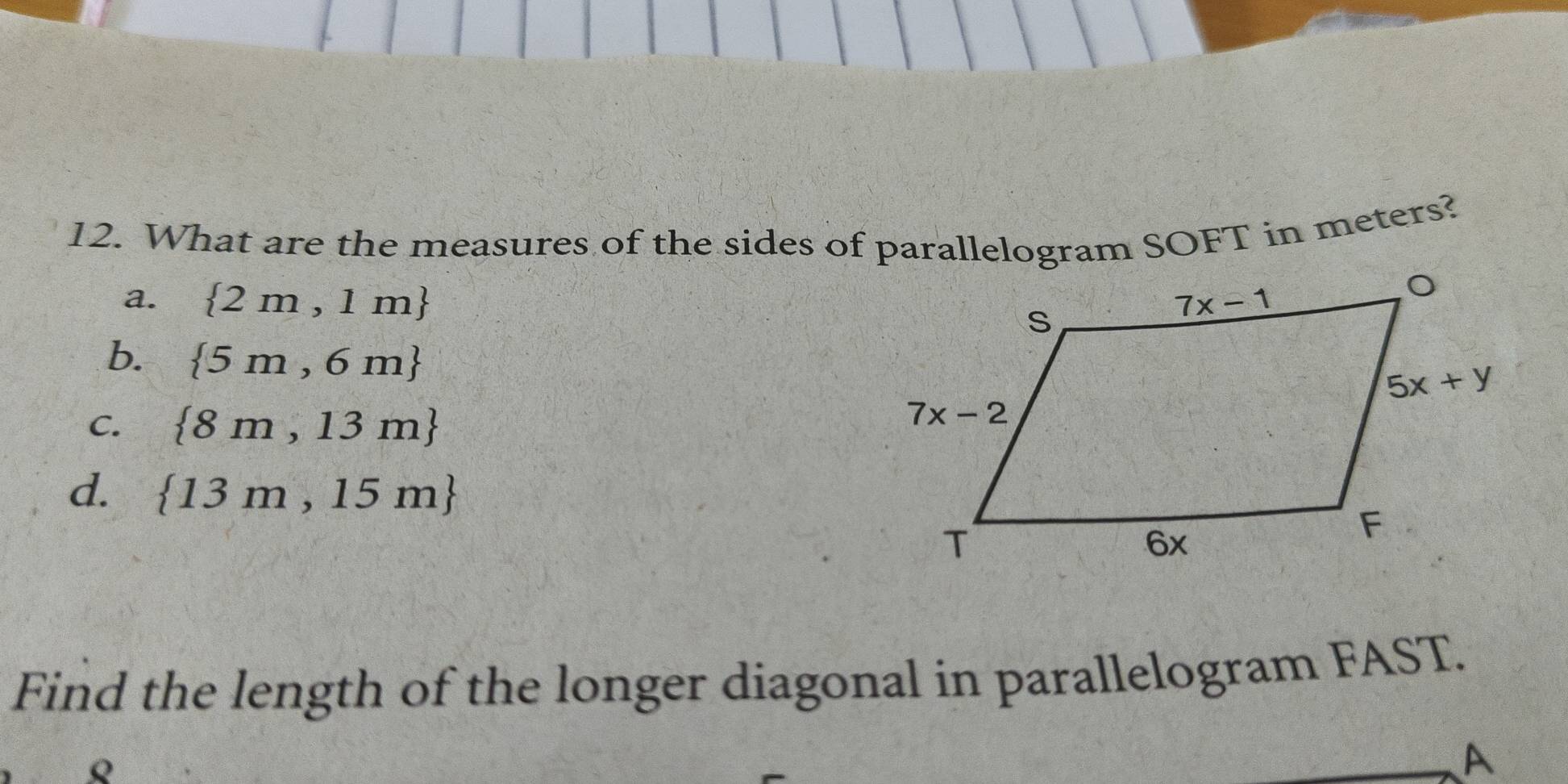 What are the measures of the sides of parallelogram SOFT in meters?
a.  2m,1m
b.  5m,6m
C.  8m,13m
d.  13m,15m
Find the length of the longer diagonal in parallelogram FAST.
o
A