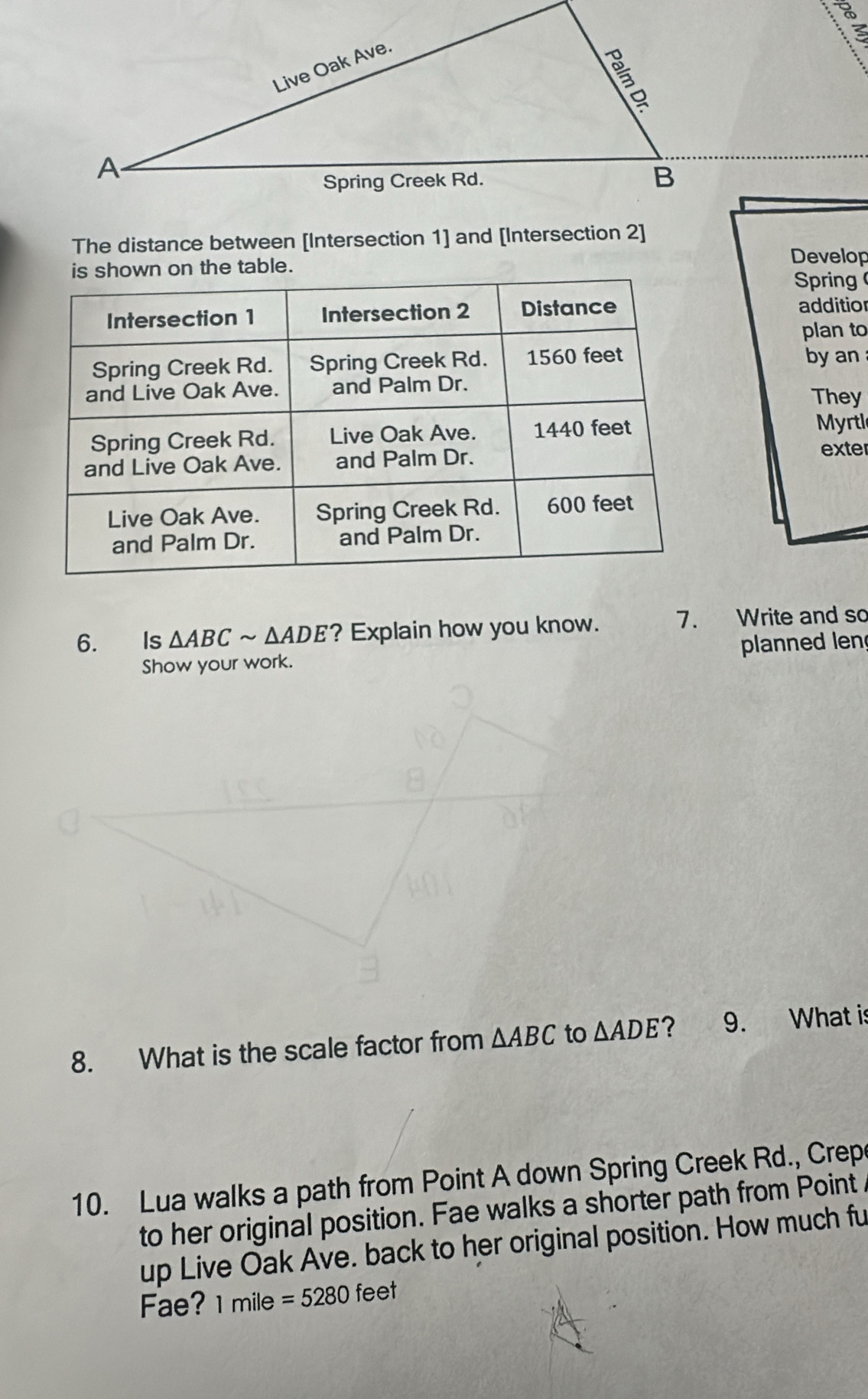 The distance between [Intersection 1] and [Intersection 2] 
on the table. 
Develop 
Spring 
additior 
plan to 
by an 
They 
Myrtl 
exter 
6. Is △ ABCsim △ ADE ? Explain how you know. 7. Write and so 
Show your work. planned len 
8. What is the scale factor from △ ABC to △ ADE ? 9. What is 
10. Lua walks a path from Point A down Spring Creek Rd., Crep 
to her original position. Fae walks a shorter path from Point 
up Live Oak Ave. back to her original position. How much fu 
Fae? 1mile=5280 feet